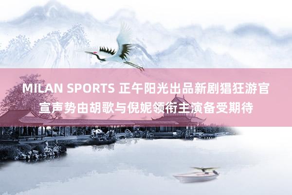 MILAN SPORTS 正午阳光出品新剧猖狂游官宣声势由胡歌与倪妮领衔主演备受期待