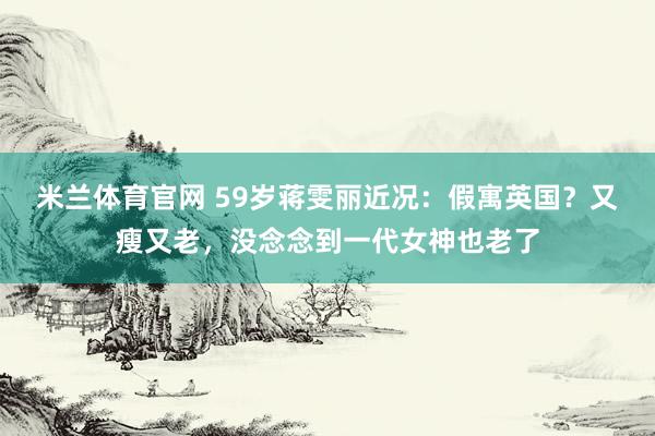 米兰体育官网 59岁蒋雯丽近况：假寓英国？又瘦又老，没念念到一代女神也老了