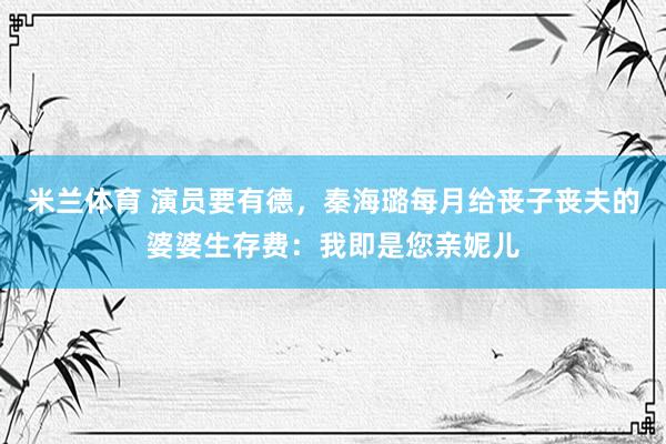 米兰体育 演员要有德，秦海璐每月给丧子丧夫的婆婆生存费：我即是您亲妮儿