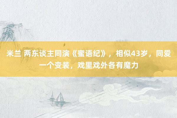 米兰 两东谈主同演《蜜语纪》，相似43岁，同爱一个变装，戏里戏外各有魔力