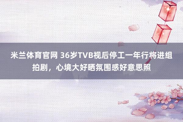 米兰体育官网 36岁TVB视后停工一年行将进组拍剧，心境大好晒氛围感好意思照