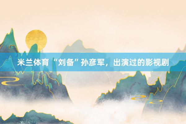 米兰体育 “刘备”孙彦军，出演过的影视剧