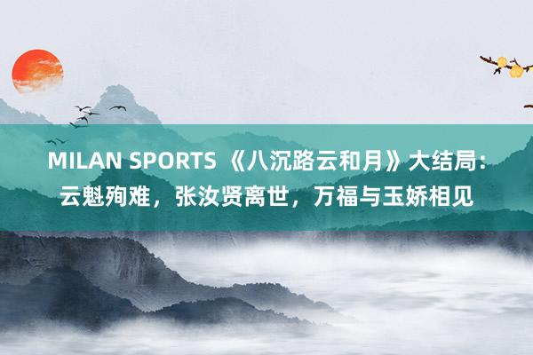 MILAN SPORTS 《八沉路云和月》大结局：云魁殉难，张汝贤离世，万福与玉娇相见