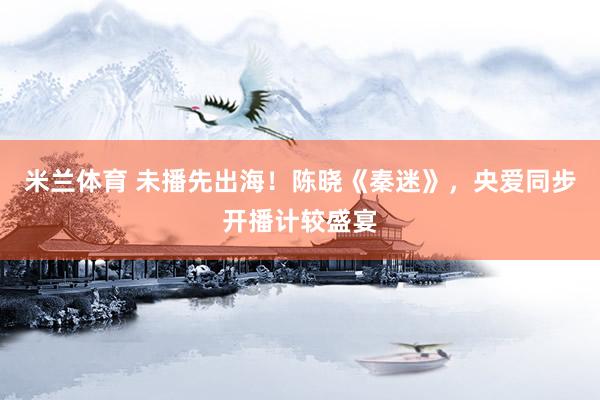 米兰体育 未播先出海！陈晓《秦迷》，央爱同步开播计较盛宴