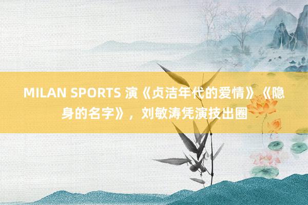 MILAN SPORTS 演《贞洁年代的爱情》《隐身的名字》，刘敏涛凭演技出圈