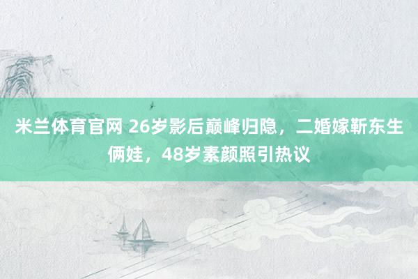 米兰体育官网 26岁影后巅峰归隐，二婚嫁靳东生俩娃，48岁素颜照引热议