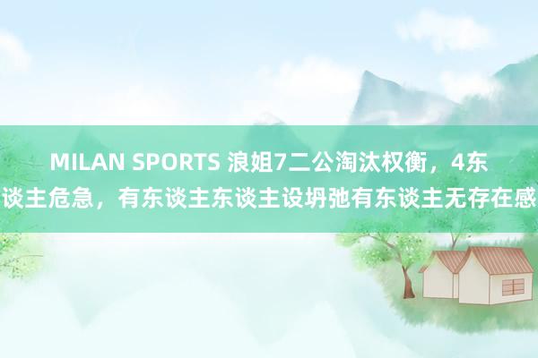 MILAN SPORTS 浪姐7二公淘汰权衡，4东谈主危急，有东谈主东谈主设坍弛有东谈主无存在感