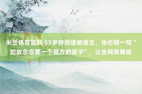 米兰体育官网 55岁钟丽缇被催生，张伦硕一句“如故念念要一个我方的孩子”，让全网青睐她