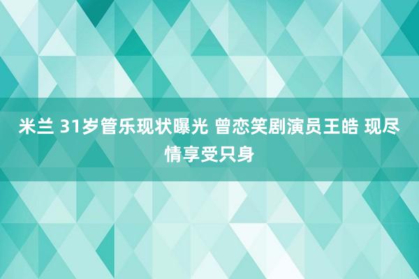 米兰 31岁管乐现状曝光 曾恋笑剧演员王皓 现尽情享受只身