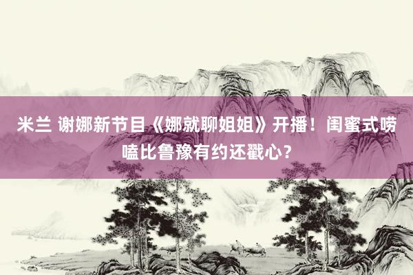 米兰 谢娜新节目《娜就聊姐姐》开播！闺蜜式唠嗑比鲁豫有约还戳心？