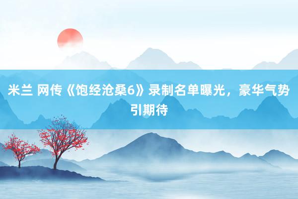 米兰 网传《饱经沧桑6》录制名单曝光，豪华气势引期待