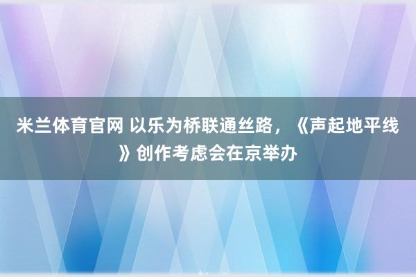 米兰体育官网 以乐为桥联通丝路，《声起地平线》创作考虑会在京举办