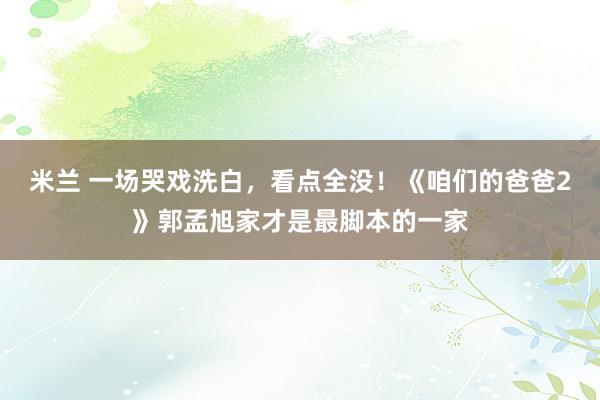 米兰 一场哭戏洗白，看点全没！《咱们的爸爸2》郭孟旭家才是最脚本的一家