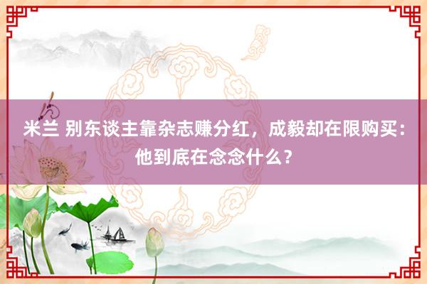 米兰 别东谈主靠杂志赚分红，成毅却在限购买：他到底在念念什么？