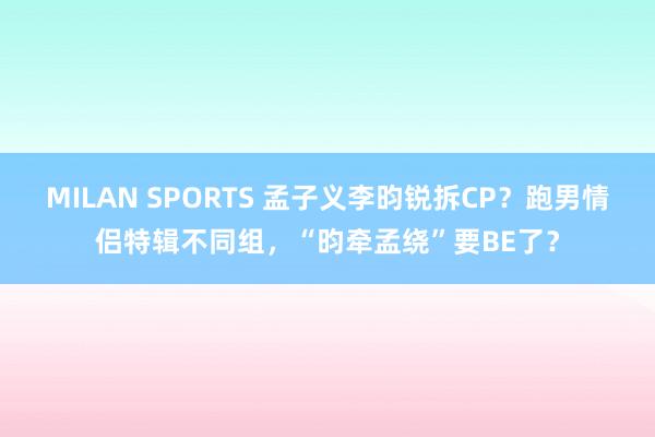 MILAN SPORTS 孟子义李昀锐拆CP？跑男情侣特辑不同组，“昀牵孟绕”要BE了？