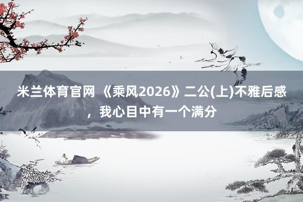 米兰体育官网 《乘风2026》二公(上)不雅后感，我心目中有一个满分