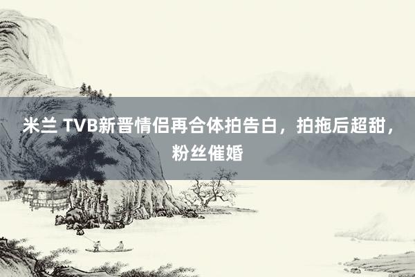 米兰 TVB新晋情侣再合体拍告白，拍拖后超甜，粉丝催婚