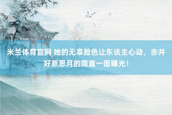 米兰体育官网 她的无辜脸色让东谈主心动，赤井好意思月的简直一面曝光！