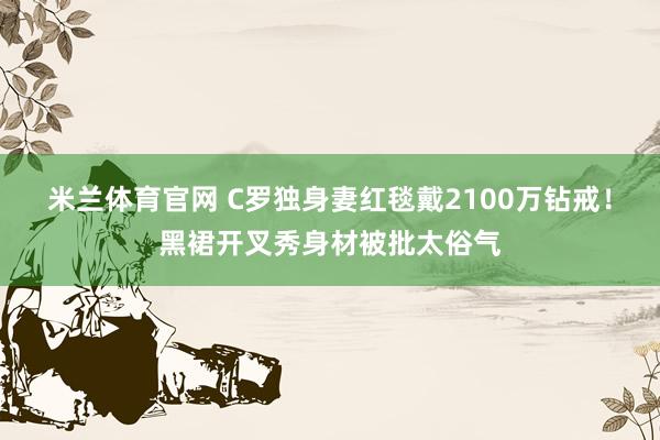 米兰体育官网 C罗独身妻红毯戴2100万钻戒！黑裙开叉秀身材被批太俗气