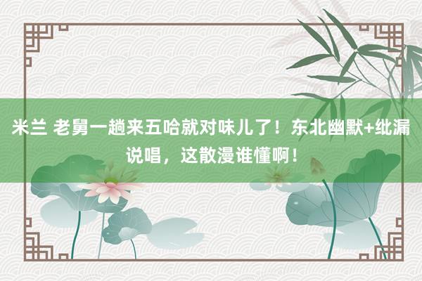 米兰 老舅一趟来五哈就对味儿了！东北幽默+纰漏说唱，这散漫谁懂啊！