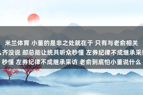 米兰体育 小董的是非之处就在于 只有与老俞相关的事情 看似他名义什么齐没说 却总能让统共听众秒懂 左券纪律不成继承采访 老俞到底怕小董说什么
