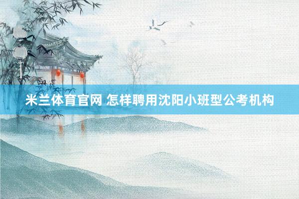 米兰体育官网 怎样聘用沈阳小班型公考机构