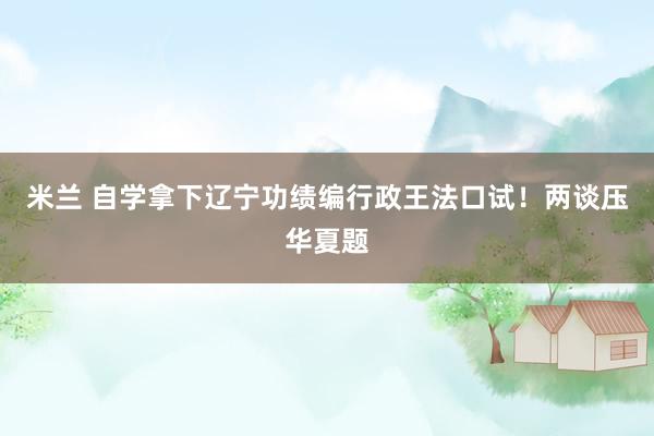米兰 自学拿下辽宁功绩编行政王法口试！两谈压华夏题