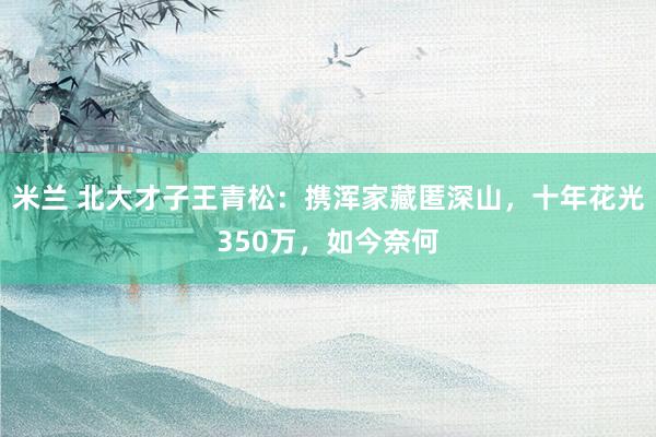 米兰 北大才子王青松：携浑家藏匿深山，十年花光350万，如今奈何