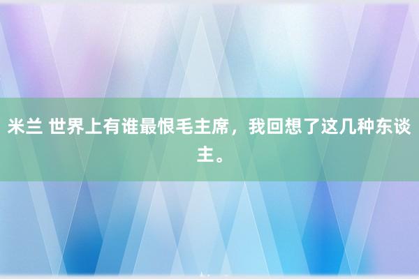 米兰 世界上有谁最恨毛主席，我回想了这几种东谈主。