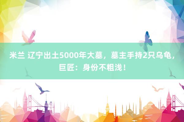 米兰 辽宁出土5000年大墓，墓主手持2只乌龟，巨匠：身份不粗浅！