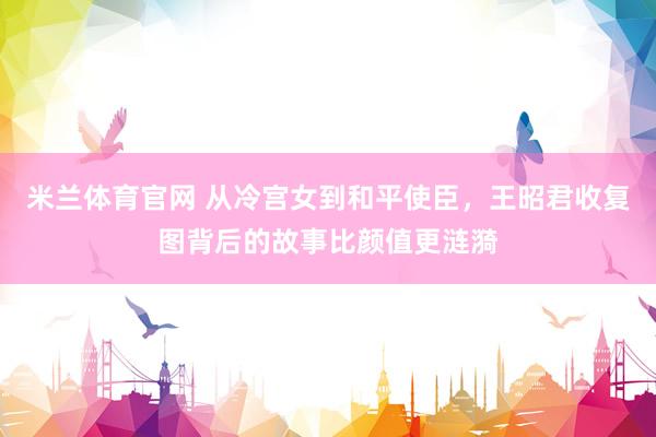 米兰体育官网 从冷宫女到和平使臣，王昭君收复图背后的故事比颜值更涟漪