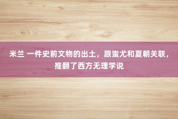 米兰 一件史前文物的出土，跟蚩尤和夏朝关联，推翻了西方无理学说