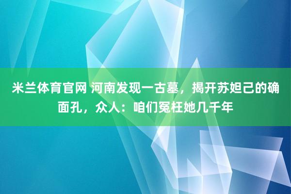 米兰体育官网 河南发现一古墓，揭开苏妲己的确面孔，众人：咱们冤枉她几千年