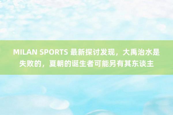 MILAN SPORTS 最新探讨发现，大禹治水是失败的，夏朝的诞生者可能另有其东谈主