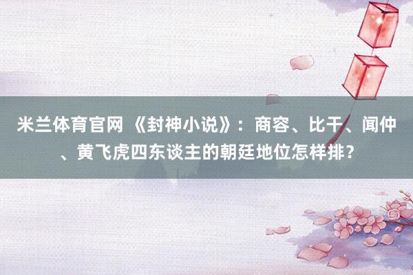 米兰体育官网 《封神小说》：商容、比干、闻仲、黄飞虎四东谈主的朝廷地位怎样排？
