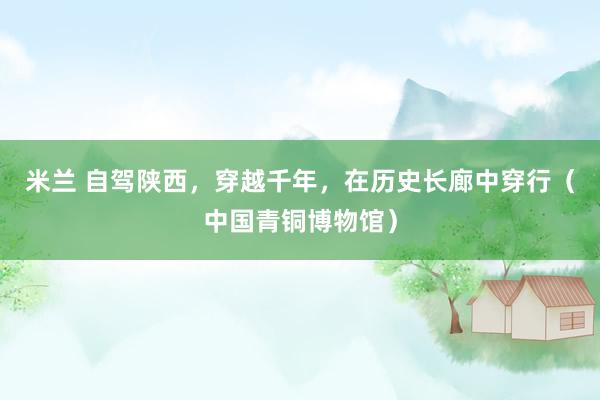 米兰 自驾陕西，穿越千年，在历史长廊中穿行（中国青铜博物馆）