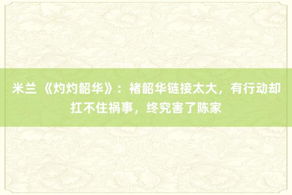 米兰 《灼灼韶华》：褚韶华链接太大，有行动却扛不住祸事，终究害了陈家
