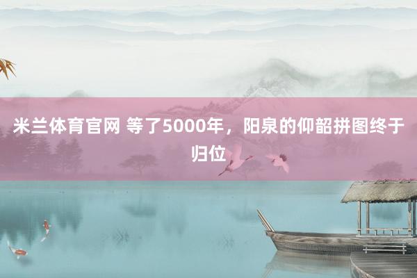 米兰体育官网 等了5000年，阳泉的仰韶拼图终于归位