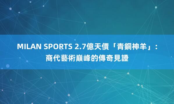 MILAN SPORTS 2.7億天價「青銅神羊」：商代藝術巔峰的傳奇見證