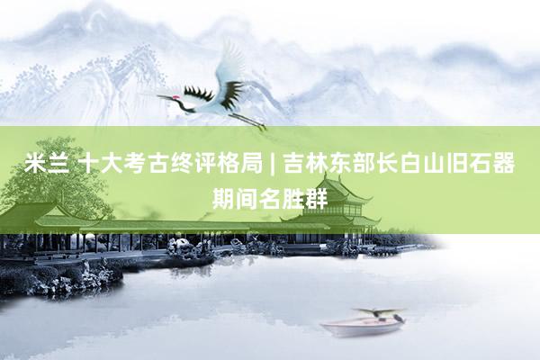米兰 十大考古终评格局 | 吉林东部长白山旧石器期间名胜群