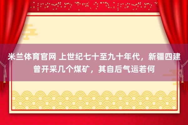 米兰体育官网 上世纪七十至九十年代，新疆四建曾开采几个煤矿，其自后气运若何