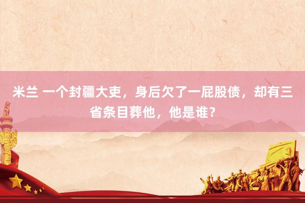 米兰 一个封疆大吏，身后欠了一屁股债，却有三省条目葬他，他是谁？