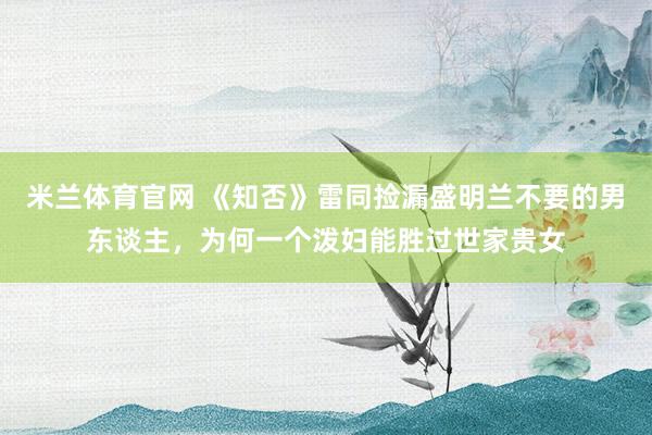 米兰体育官网 《知否》雷同捡漏盛明兰不要的男东谈主，为何一个泼妇能胜过世家贵女