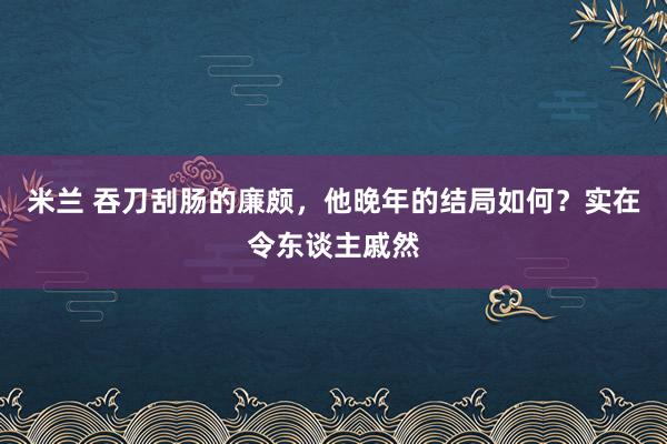米兰 吞刀刮肠的廉颇，他晚年的结局如何？实在令东谈主戚然