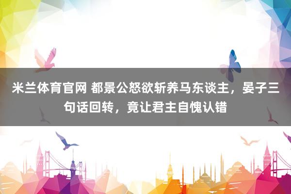 米兰体育官网 都景公怒欲斩养马东谈主，晏子三句话回转，竟让君主自愧认错