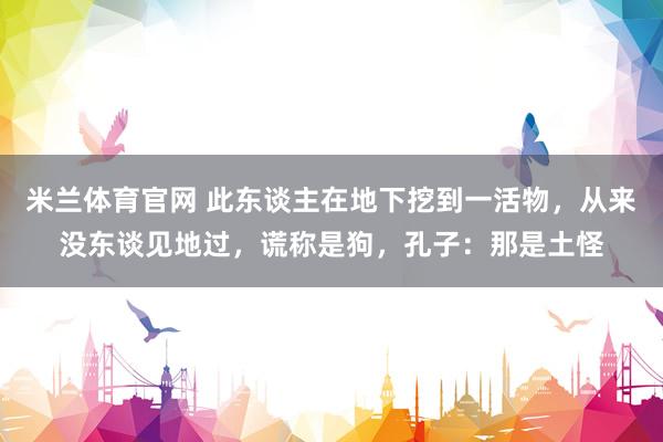 米兰体育官网 此东谈主在地下挖到一活物，从来没东谈见地过，谎称是狗，孔子：那是土怪