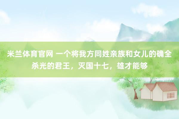 米兰体育官网 一个将我方同姓亲族和女儿的确全杀光的君王，灭国十七，雄才能够