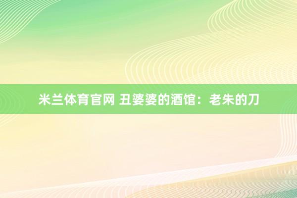 米兰体育官网 丑婆婆的酒馆：老朱的刀
