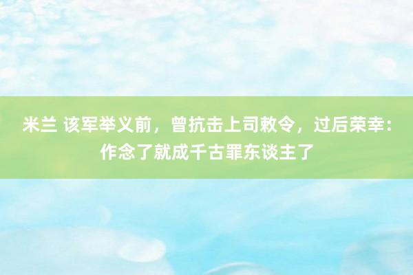 米兰 该军举义前，曾抗击上司敕令，过后荣幸：作念了就成千古罪东谈主了