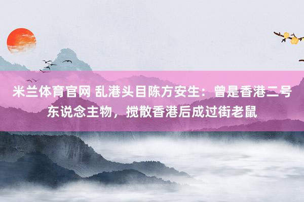 米兰体育官网 乱港头目陈方安生：曾是香港二号东说念主物，搅散香港后成过街老鼠
